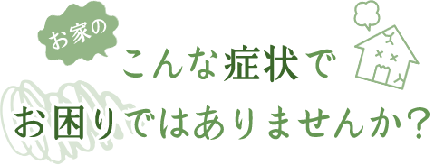 お家のこんな症状でお困りではありませんか？